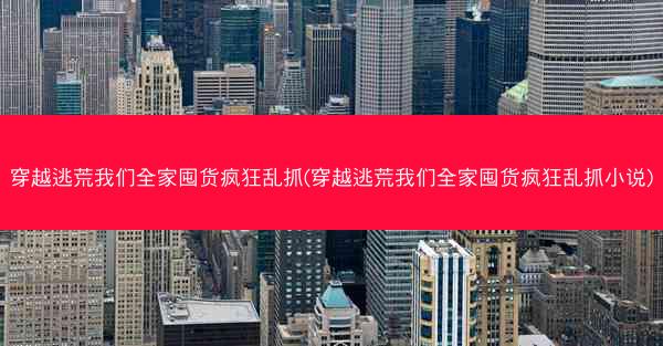 穿越逃荒我们全家囤货疯狂乱抓(穿越逃荒我们全家囤货疯狂乱抓小说)