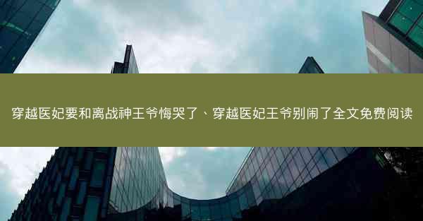 穿越医妃要和离战神王爷悔哭了、穿越医妃王爷别闹了全文免费阅读
