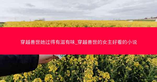 穿越兽世她过得有滋有味_穿越兽世的女主好看的小说