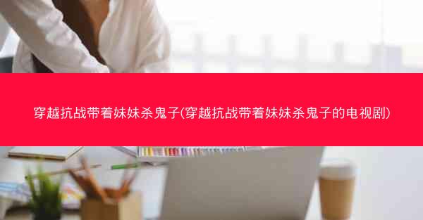 穿越抗战带着妹妹杀鬼子(穿越抗战带着妹妹杀鬼子的电视剧)