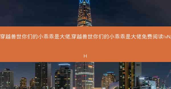 穿越兽世你们的小乖乖是大佬,穿越兽世你们的小乖乖是大佬免费阅读lvN,H