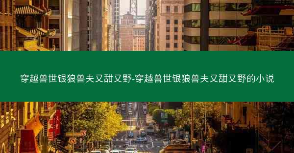 穿越兽世银狼兽夫又甜又野-穿越兽世银狼兽夫又甜又野的小说 穿越兽世银狼兽夫又甜又野-穿越兽世银狼兽夫又甜又野的小说