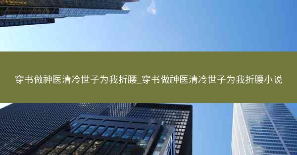 穿书做神医清冷世子为我折腰_穿书做神医清冷世子为我折腰小说