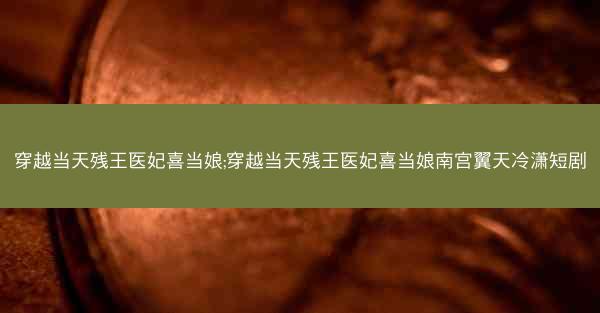 穿越当天残王医妃喜当娘;穿越当天残王医妃喜当娘南宫翼天冷潇短剧