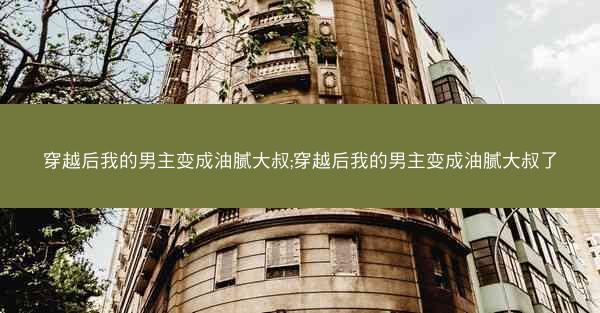 穿越后我的男主变成油腻大叔;穿越后我的男主变成油腻大叔了