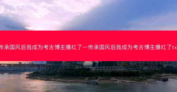 传承国风后我成为考古博主爆红了—传承国风后我成为考古博主爆红了txt
