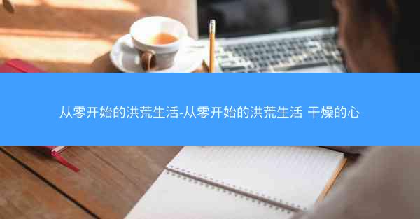从零开始的洪荒生活-从零开始的洪荒生活 干燥的心