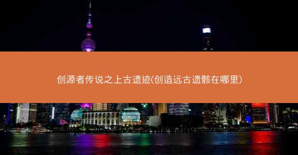 创源者传说之上古遗迹(创造远古遗骸在哪里)