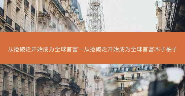 从捡破烂开始成为全球首富—从捡破烂开始成为全球首富木子柚子