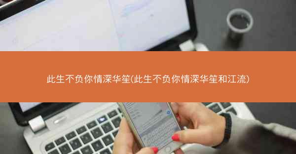 此生不负你情深华笙(此生不负你情深华笙和江流)