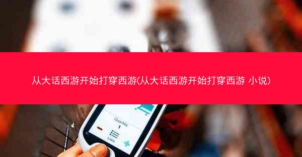从大话西游开始打穿西游(从大话西游开始打穿西游 小说) 从大话西游开始打穿西游(从大话西游开始打穿西游 小说)