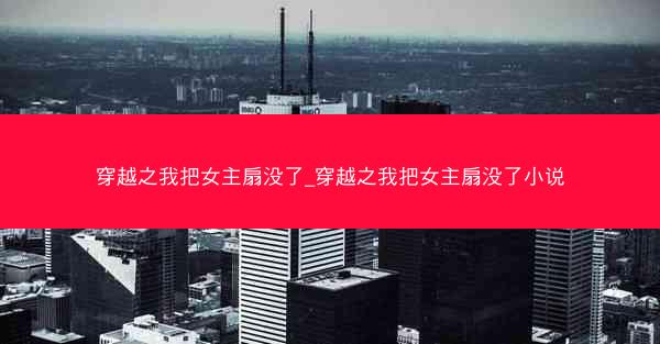 穿越之我把女主扇没了_穿越之我把女主扇没了小说