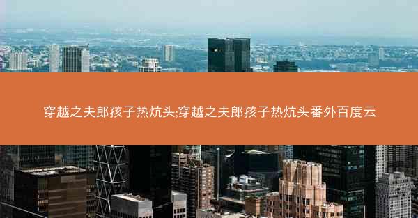 穿越之夫郎孩子热炕头;穿越之夫郎孩子热炕头番外百度云
