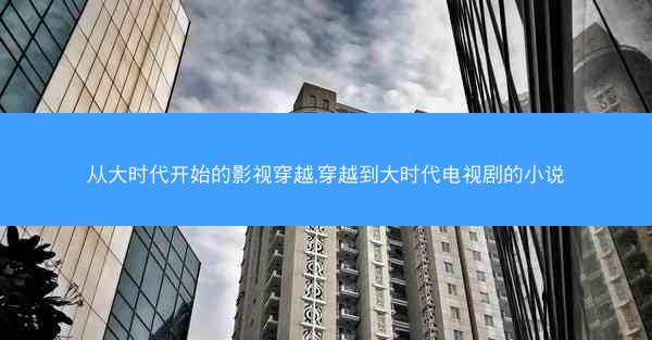 从大时代开始的影视穿越,穿越到大时代电视剧的小说 从大时代开始的影视穿越,穿越到大时代电视剧的小说