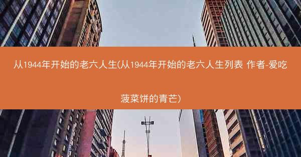 从1944年开始的老六人生(从1944年开始的老六人生列表 作者-爱吃菠菜饼的青芒)