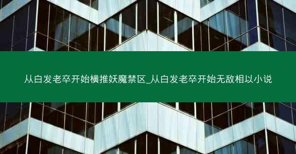 从白发老卒开始横推妖魔禁区_从白发老卒开始无敌相以小说