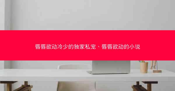 唇唇欲动冷少的独家私宠、唇唇欲动的小说
