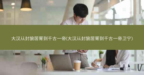 大汉从封狼居胥到千古一帝(大汉从封狼居胥到千古一帝卫宁)