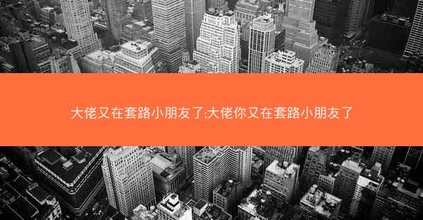 大佬又在套路小朋友了;大佬你又在套路小朋友了 大佬又在套路小朋友了;大佬你又在套路小朋友了