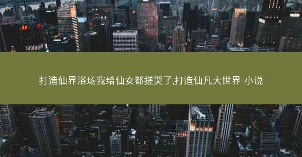 打造仙界浴场我给仙女都搓哭了,打造仙凡大世界 小说