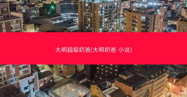 大明超级奶爸(大明奶爸 小说)