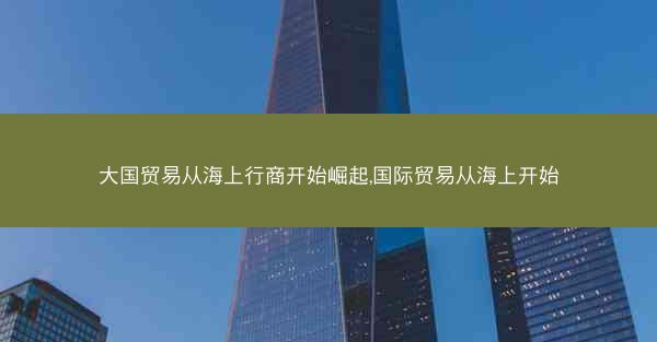 大国贸易从海上行商开始崛起,国际贸易从海上开始 大国贸易从海上行商开始崛起,国际贸易从海上开始