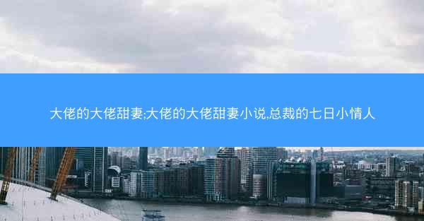 大佬的大佬甜妻;大佬的大佬甜妻小说,总裁的七日小情人 大佬的大佬甜妻;大佬的大佬甜妻小说,总裁的七日小情人