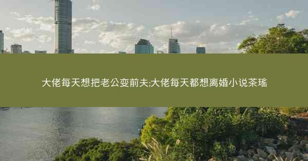 大佬每天想把老公变前夫;大佬每天都想离婚小说茶瑶