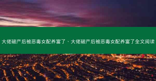 大佬破产后被恶毒女配养富了、大佬破产后被恶毒女配养富了全文阅读