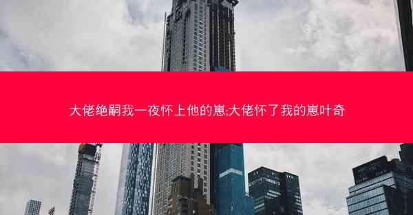 大佬绝嗣我一夜怀上他的崽;大佬怀了我的崽叶奇
