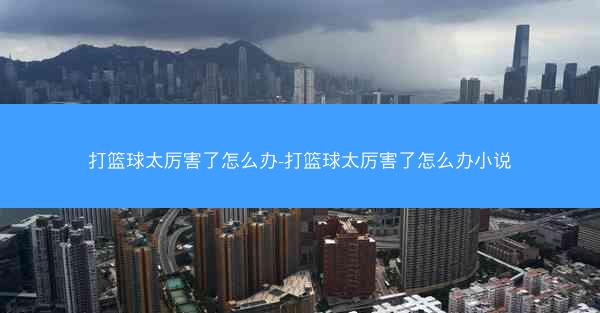 打篮球太厉害了怎么办-打篮球太厉害了怎么办小说
