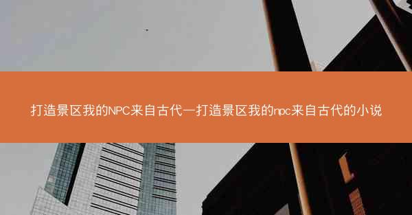 打造景区我的NPC来自古代—打造景区我的npc来自古代的小说
