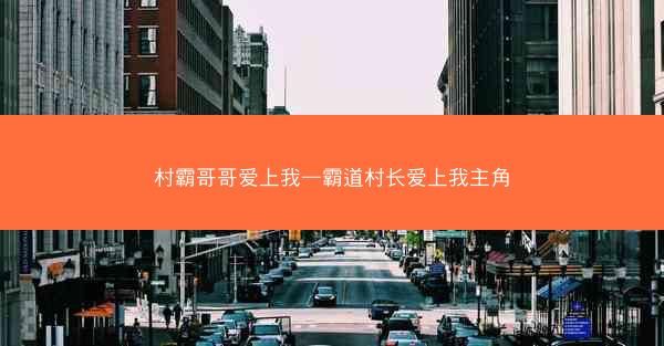 村霸哥哥爱上我—霸道村长爱上我主角