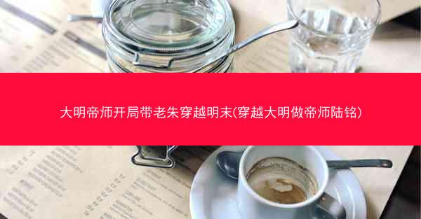 大明帝师开局带老朱穿越明末(穿越大明做帝师陆铭)
