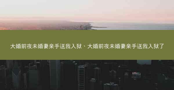 大婚前夜未婚妻亲手送我入狱、大婚前夜未婚妻亲手送我入狱了