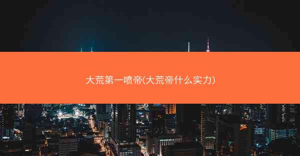 大荒第一喷帝(大荒帝什么实力)