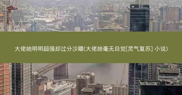 大佬她明明超强却过分沙雕(大佬她毫无自觉[灵气复苏] 小说)