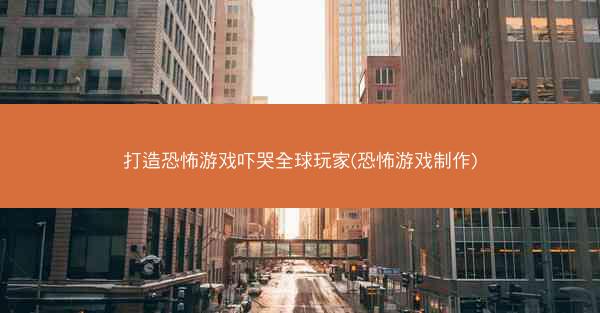 打造恐怖游戏吓哭全球玩家(恐怖游戏制作)