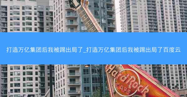 打造万亿集团后我被踢出局了_打造万亿集团后我被踢出局了百度云 打造万亿集团后我被踢出局了_打造万亿集团后我被踢出局了百度云