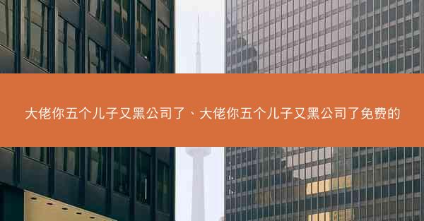 大佬你五个儿子又黑公司了、大佬你五个儿子又黑公司了免费的