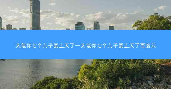 大佬你七个儿子要上天了—大佬你七个儿子要上天了百度云