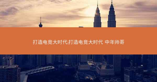 打造电竞大时代;打造电竞大时代 中年帅哥