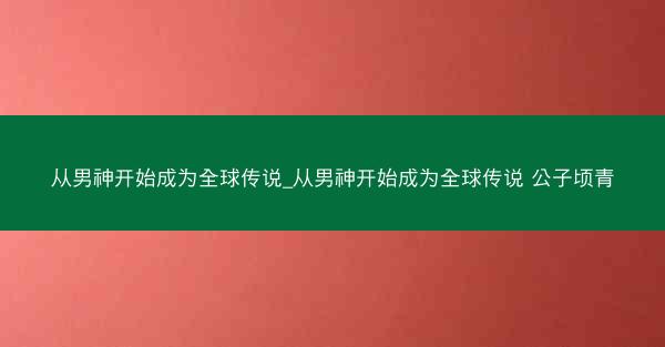 从男神开始成为全球传说_从男神开始成为全球传说 公子顷青