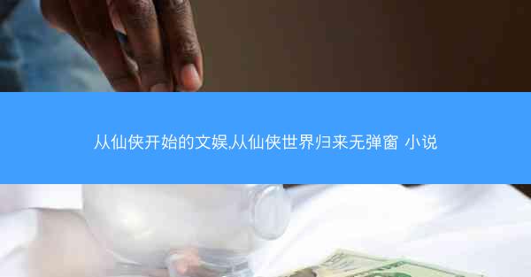 从仙侠开始的文娱,从仙侠世界归来无弹窗 小说