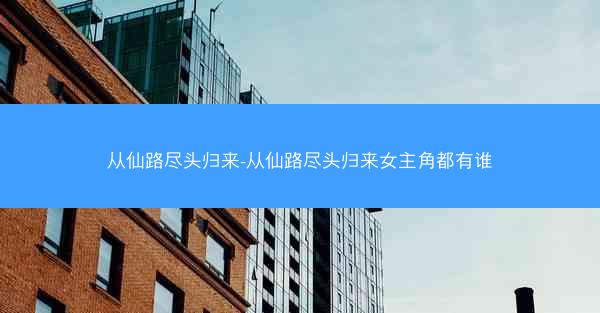 从仙路尽头归来-从仙路尽头归来女主角都有谁