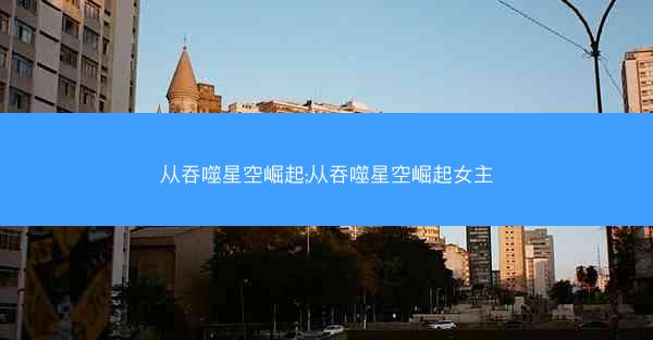 从吞噬星空崛起;从吞噬星空崛起女主 从吞噬星空崛起;从吞噬星空崛起女主