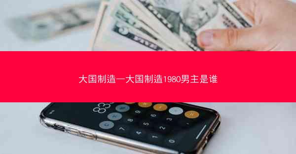 大国制造—大国制造1980男主是谁