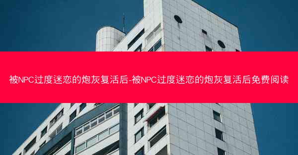 被NPC过度迷恋的炮灰复活后-被NPC过度迷恋的炮灰复活后免费阅读