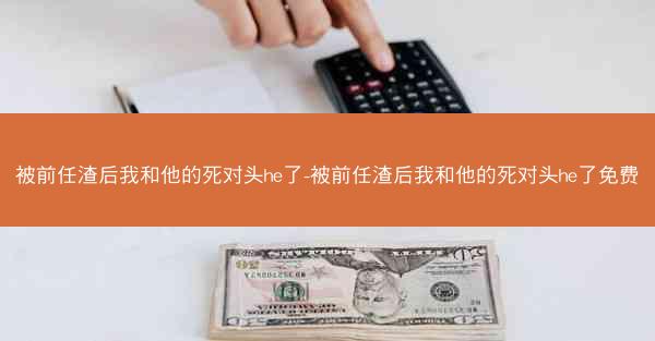 被前任渣后我和他的死对头he了-被前任渣后我和他的死对头he了免费