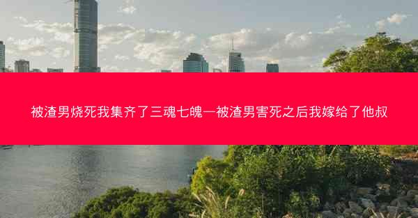 被渣男烧死我集齐了三魂七魄—被渣男害死之后我嫁给了他叔